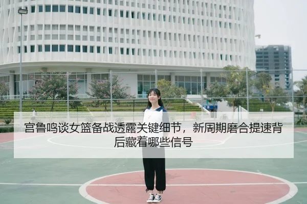 宫鲁鸣谈女篮备战透露关键细节，新周期磨合提速背后藏着哪些信号